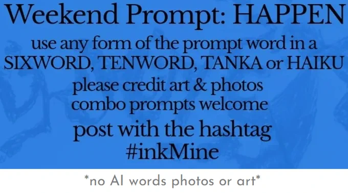 over an image of spilling ink, this design states:

Weekend Prompt: HAPPEN 

use any form of the prompt word in a sixword, tenword, tanka or haiku

please credit art & photos

combo prompts welcome

post with the hashtag
#inkMine