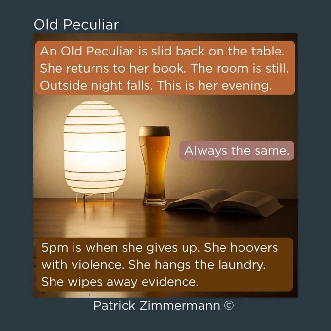 Lamp, glass of beer and an open book. Title: Old Peculiar. Quote: 'An Old Peculiar is slid back on the table. She returns to her book. The room is still. Outside night falls. This is her evening.' and 'Always the same.' and '5pm is when she gives up. She hoovers with violence. She hangs the laundry. She wipes away evidence.' Author: Patrick Zimmermann.