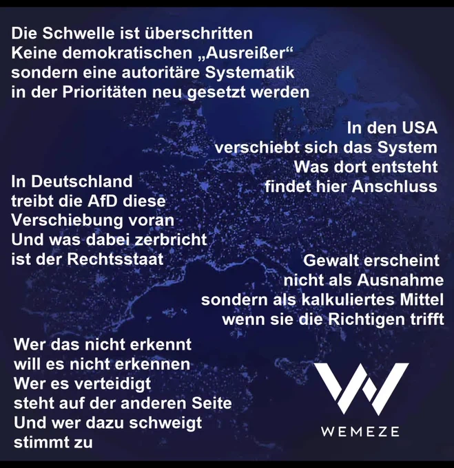Die Schwelle ist überschritten:
Keine demokratischen ,,Ausreißer"
sondern eine autoritäre Systematik
in der Prioritäten neu gesetzt werden.

In den USA verschiebt sich das System
Was dort entsteht findet hier Anschluss.

In Deutschland treibt die AfD diese
Verschiebung voran.
Und was dabei zerbricht.
ist der Rechtsstaat 

Gewalt erscheint  nicht  mrhr als Ausnahme sondern als kalkuliertes Mittel wenn sie die "Richtigen" trifft.

Wer das nicht erkennt  will es nicht erkennen. Wer es verteidigt
steht auf der anderen Seite
Und wer dazu schweigt stimmt zu.

Wemeze 
