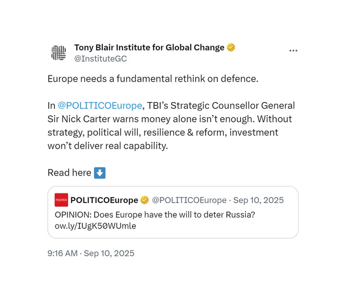 A tweet from the Tony Blair Institute for Global Change, posted on September 10 2025, which reads:

Europe needs a fundamental rethink on defence.

In @POLITICOEurope, TBI's Strategic Counsellor General Sir Nick Carter warns money alone isn't enough. Without strategy, political will, resilience & reform, investment won't deliver real capability. 

https://x.com/InstituteGC/status/1965690927273611686
