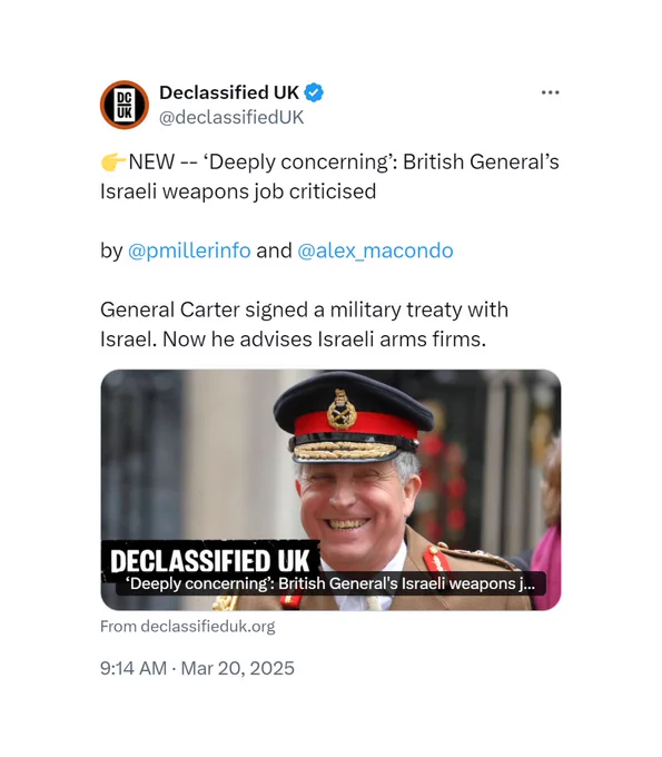 A tweet from Declassified UK, posted on March 20 2025, which reads:

NEW -- 'Deeply concerning': British General's Israeli weapons job criticised

by @pmillerinfo and @alex_macondo

General Carter signed a military treaty with Israel. Now he advises Israeli arms firms.

https://x.com/declassifiedUK/status/1902650045100392854
https://www.declassifieduk.org/deeply-concerning-british-generals-israeli-weapons-job-criticised/
