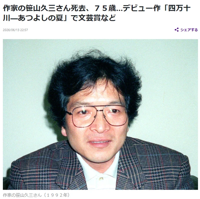 作家の笹山久三さん死去、７５歳…デビュー作「四万十川―あつよしの夏」で文芸賞など
2026/06/13 22:57
#訃報

保存して後で読む
シェアする
　作家の笹山久三（ささやま・きゅうぞう、本名・芝久己＝しば・ひさみ）氏が５月６日、心不全で死去した。７５歳だった。葬儀は近親者で済ませた。

　高知県生まれ。デビュー作となった「四万十川―あつよしの夏」で、文芸賞と坪田譲治文学賞を受賞。同作は映画化もされた。

https://www.yomiuri.co.jp/national/20260613-GYT1T00354/