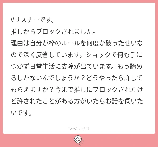 Vリスナーです。
推しからブロックされました。
理由は自分が枠のルールを何度か破ったせいなので深く反省しています。ショックで何も手につかず日常生活に支障が出ています。もう諦めるしかないんでしょうか？どうやったら許してもらえますか？今まで推しにブロックされたけど許されたことがある方がいたらお話を伺いたいです。