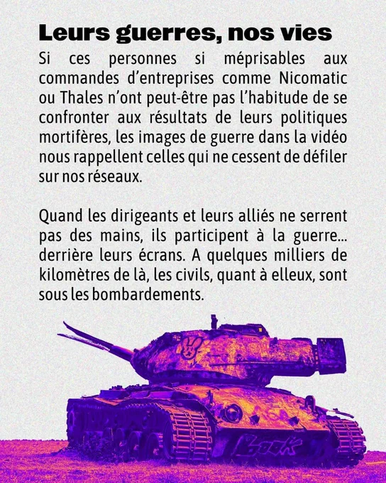 Leurs guerres, nos vies Si ces personnes si méprisables aux commandes d’entreprises comme Nicomatic ou Thales n'ont peut-étre pas 'habitude de se
confronter aux résultats de leurs politiques mortifères, les images de guerre dans la vidéo nous rappellent celles qui ne cessent de défiler sur nos réseaux.
Quand les dirigeants et leurs alliés ne serrent pas des mains, ils participent a la guerre... derrière leurs écrans. A quelques milliers de kilomètres de La, les civils, quant a elleux, sont sous les bombardements.
