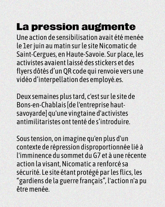 La pression augmente
Une action de sensibilisation avait été menée le ler juin au matin sur le site Nicomatic de Saint-Cergues, en Haute-Savoie. Sur place, les activistes avaient laissé des stickers et des flyers dotés d'un QR code qui renvoie vers une
vidéo d'interpellation des employé.es.

Deux semaines plus tard, c'est sur le site de Bons-en-Chablais [de 'entreprise haut-savoyarde] qu'une vingtaine d'activistes antimilitaristes ont tenté de s'introduire.

Sous tension, on imagine qu'en plus d'un contexte de répression disproportionnée lié a l'imminence du sommet du G7 et a une récente action la visant, Nicomatic a renforcé sa sécurité. Le site n'a pu étre menée.

