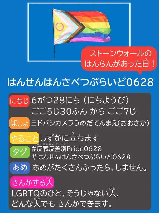 あおい がぞうに プログレスプライドフラッグの しゃしんが かいてある。

はんせん はんさべつ ぷらいど 0628
0628に「ストーンウォールの はんらんが あった日！」と、吹き出しがついてる。

にちじ  6がつ 28にち にちようび ごご5じ 30ふん からごご 7じ
ばしょ ヨドバシカメラ うめだてん まえ おおさか
やること しずかに 立ちます
タグ 反戦反差別Pride0628 
あめ あめが たくさんふったら しません
さんかするひと LGBTQのひと、そうじゃない人、どんな人でも さんかできます。