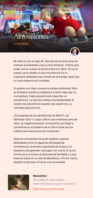 Mi calle es aún el siglo XX. Vecinas de ochenta años se motivan animándose unas a otras diciendo: «Tienes que andar, que el cuerpo se acostumbra a lo fácil». No es el cuerpo, es el cerebro el que nos domina. Es un organismo diseñado para conservar la energía, igual que un avaro atesora sus monedas.

Si quieres vivir bien, entrena la corteza prefrontal. Sólo se fortalece cuando la obligamos a hacer algo que no nos apetece. Cada pequeño acto reescribe su arquitectura. La ciencia lo llama neuroplasticidad. El cerebro se convierte en aquello que repetimos. La voluntad está justo ahí.

¿Te acuerdas de los aerosillones de Wall·E? Los fabricaba «Buy n Large, todo lo que necesitas para ser feliz».

Seamos conscientes de quién explota nuestras debilidades como la vagancia disfrazada de conveniencia, la envidia maquillada de justicia. El scroll infinito es lo contrario al documental de Nadal y a esa frase de Gaudí en el cielo de Barcelona: «Primer l'amor, després la tècnica».