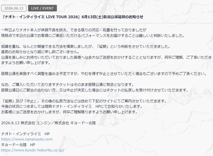 NEWS
2026.06.13
LIVE / EVENT
『ナオト・インティライミ LIVE TOUR 2026』6月13日(土)新潟公演延期のお知らせ
一昨日よりナオト本人が体調不良を訴え、できる限りの対応・処置を行っておりましたが
現時点で本日の公演でお客様にご満足いただけるパフォーマンスをお届けすることは難しいと判断いたしました。
 
協議を重ね、なんとか開催できる方法を模索しましたが、「延期」という判断をさせていただきました。
直前のお知らせとなり誠に申し訳ございません。
公演を楽しみにお待ちいただいておりました皆様へは多大なご迷惑をおかけすることとなりますが、何卒ご理解、ご了承いただきますようお願い申し上げます。　　　　　
 
振替公演を実施すべく調整を進める予定ですが、やむを得ず中止とさせていただく場合もございますので予めご了承ください。
 
なお、ご購入いただいておりますチケットはそのまま振替公演に有効となります。
振替公演日にご都合の合わない方、又は中止が決定した場合にはチケットの払戻しを受け付けさせていただきます。
 
「延期」及び「中止」、その後の払戻方法などは改めて下記のサイトにてご案内させていただきます。
今後の状況につきましては随時ナオト・インティライミ　HPにてお知らせいたします。
お客様にはご迷惑をおかけしますが、何卒ご理解賜りますようお願い申し上げます。
 
2026.6.13 株式会社 エンジン／株式会社 キョードー北陸

ナオト・インティライミ　HP
https://www.nananaoto.com
キョードー北陸　HP
https://www.kyodo-hokuriku.co.jp/

https://www.nananaoto.com/news/ENJ_naoto_news_83e559a803beabc6cafb9a063ce51c32

午前11:48 · 2026年6月13日
https://x.com/naotointiraymi/status/2065627348784062529?s=20