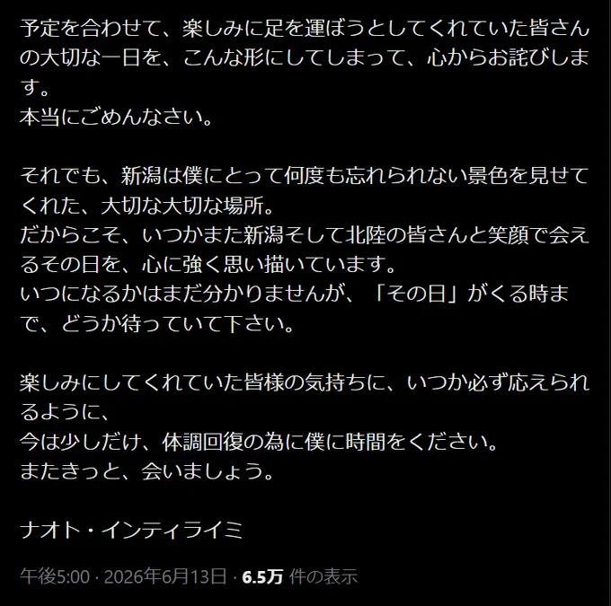 Naoto / ナオト･インティライミ
@naotointiraymi
新潟公演を楽しみにしてくださっていた皆様へ

本当に、ごめんなさい。
今日という日を一緒に楽しみにしてくれていた皆さんに、最高のShowを届けたくて、ギリギリまで「何とかあのステージに立てないか」と諦めずに探り続けてきました。

けれど。
今日のこのカラダでは、皆さんの顔を見て、声を重ねて、心から「来てよかった」と思ってもらえるライブをお届けすることが、どうしてもできない。
30年近くライブ活動を続けてきましたが、こんな決断をするのは初めてで、正直、悔しくてたまりません。

予定を合わせて、楽しみに足を運ぼうとしてくれていた皆さんの大切な一日を、こんな形にしてしまって、心からお詫びします。
本当にごめんなさい。

それでも、新潟は僕にとって何度も忘れられない景色を見せてくれた、大切な大切な場所。
だからこそ、いつかまた新潟そして北陸の皆さんと笑顔で会えるその日を、心に強く思い描いています。
いつになるかはまだ分かりませんが、「その日」がくる時まで、どうか待っていて下さい。

楽しみにしてくれていた皆様の気持ちに、いつか必ず応えられるように、
今は少しだけ、体調回復の為に僕に時間をください。
またきっと、会いましょう。

ナオト・インティライミ
午後5:00 · 2026年6月13日
https://x.com/naotointiraymi/status/2065705825101041669