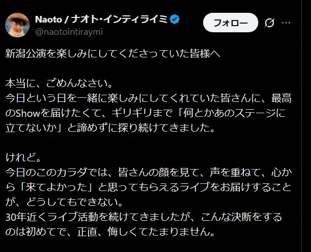 Naoto / ナオト･インティライミ
@naotointiraymi
新潟公演を楽しみにしてくださっていた皆様へ

本当に、ごめんなさい。
今日という日を一緒に楽しみにしてくれていた皆さんに、最高のShowを届けたくて、ギリギリまで「何とかあのステージに立てないか」と諦めずに探り続けてきました。

けれど。
今日のこのカラダでは、皆さんの顔を見て、声を重ねて、心から「来てよかった」と思ってもらえるライブをお届けすることが、どうしてもできない。
30年近くライブ活動を続けてきましたが、こんな決断をするのは初めてで、正直、悔しくてたまりません。

予定を合わせて、楽しみに足を運ぼうとしてくれていた皆さんの大切な一日を、こんな形にしてしまって、心からお詫びします。
本当にごめんなさい。

それでも、新潟は僕にとって何度も忘れられない景色を見せてくれた、大切な大切な場所。
だからこそ、いつかまた新潟そして北陸の皆さんと笑顔で会えるその日を、心に強く思い描いています。
いつになるかはまだ分かりませんが、「その日」がくる時まで、どうか待っていて下さい。

楽しみにしてくれていた皆様の気持ちに、いつか必ず応えられるように、
今は少しだけ、体調回復の為に僕に時間をください。
またきっと、会いましょう。

ナオト・インティライミ
午後5:00 · 2026年6月13日
https://x.com/naotointiraymi/status/2065705825101041669