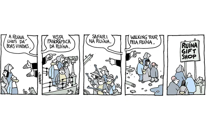 Tira de Laerte, em 5 quadrinhos.
1) Um grupo de 4 pessoas, mulheres e homens, olhando em torno, se aproxima de alguém de quem só aparecem os braços estendidos e a voz, que diz: “A ruína lhes dá boas vindas.” Aparecem alguns pedaços de coisas quebradas e destruídas.
2) O grupo está num terraço com grade de parapeito, olhando em torno. Uma mulher olha por uma luneta afixada no parapeito. A mão de alguém aponta e a voz fala: “Vista panorâmica da ruína.” Em torno, só pedaços de coisas quebradas e destruídas.
3) O grupo caminha, agora todos usando um chapéu como nas excursões de safari, e empunhando espingardas. A mão aponta e a voz fala: “Safari na ruína.” Em torno, coisas quebradas e destruídas.
4) O grupo caminha, sempre entre restos de coisas, tijolos, canos. A mão indica e a voz fala: “Walking Tour pela ruína.”
5) O grupo de aproxima de um balcão onde coisas quebradas e em pedaços se amontoam. Sobre o balcão há uma placa: “RUÍNA GIFT SHOP”