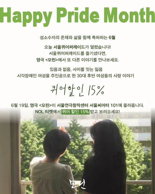 해당 이미지는 프라이드먼스를 기념하며 영극 <모린>을 소개하는 이미지이다.

HAPPY PRIDE MONTH를 제목으로, 아래의 내용이 적혀있다:
성소수자의 존재와 삶을 함께 축하하는 6월

오늘 서울퀴어퍼레이드가 열렸습니다!
서울퀴어퍼레이드를 즐기셨다면, 영극 모린에서 또 다른 이야기를 만나보세요.

있음과 없음, 사이를 잇는 잃음
시각장애인 여성을 주인공으로 한 30대 후반 여성들의 사랑이야기

퀴어할인 15%

6월 19일, 영극 모린이 서울연극창작센터 서울씨어터101에 올라옵니다.
NOL티켓에서 퀴어 할인 15% 받고 보러오세요!

가장 하단에는 영극 모린의 스틸컷이 삽입되어있다.
미란 역의 김수아 배우와 영은 역의 장인혜 배우가
어느 복도식 아파트의 베란다에 나란히 서서
각자 한 손을 뻗어 햇볕을 느끼고 있는 장면이다.