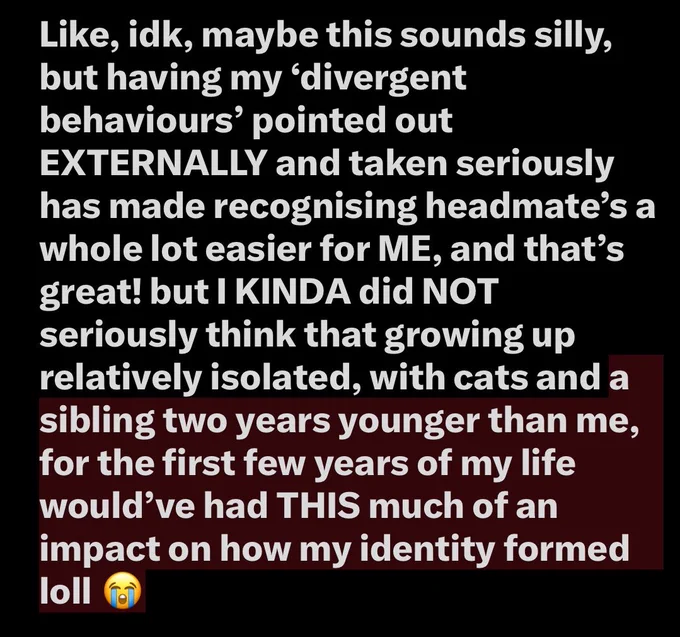 Like, idk, maybe this sounds silly, but having my ‘divergent behaviours’ pointed out EXTERNALLY and taken seriously has made recognising headmate’s a whole lot easier for ME, and that’s great! but I KINDA did NOT seriously think that growing up relatively isolated, with cats and a sibling two years younger than me, for the first few years of my life would’ve had THIS much of an impact on how my identity formed loll 😭