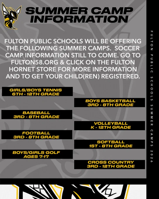 The color of the graphic is dark gray with a grayed out Fulton Hornet Logo in the background.  The right side of the graphic has a black border.  The very bottom of the graphic is white with the Fulton Hornet Logo head showing.  The Fulton Hornet Logo is pictured small in the top left corner.  Black Font..Summer Camp Information.  White Font.  Fulton Public Schools will be offering the following summer camps.  Soccer camp information still to come.  Go to Fulton58.org and Click on the Fulton Hornet Store for more information and to get your child(s) registered.  Each sport is gold font with a black box behind.  Girls/Boys Tennis 6th-12th Grade. Boys Basketball 3rd-8th Grade. Baseball 3rd-8th Grade. Volleyball K-12th Grade. Football 3rd-8th Grade. Softball 1st-8th Grade. Boys/Soccer Golf Ages 7-17. Cross Country 3rd-12th Grade. In the black border on the right side there is text stating Fulton Public Schools Summer Camps 2026 in white font.