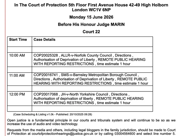 In The Court of Protection 5th Floor First Avenue House 42-49 High Holborn London WC1V 6NP

Monday 15 June 2026

Before His Honour Judge MARIN

Court 22

Start Time
Case Details
 
 
10:00 AM
COP20025328 , ALLR-v-Norfolk County Council , Directions , Authorisation of Deprivation of Liberty , REMOTE PUBLIC HEARING WITH REPORTING RESTRICTIONS , time estimate 1 hour
 
 
11:00 AM
COP20016741 , SMS-v-Barnsley Metropolitan Borough Council , Directions , Authorisation of Deprivation of Liberty , REMOTE PUBLIC HEARING WITH REPORTING RESTRICTIONS , time estimate 1 hour
 
 
12:00 PM
COP20017068 , JH-v-North Yorkshire Council , Directions , Authorisation of deprivation of liberty , REMOTE PUBLIC HEARING WITH REPORTING RESTRICTIONS , time estimate 1 hour
 
 
        (Case Scheduling & Listing v1.0k - Published: 20/10/2025 09:28)

Open justice is a fundamental principle in our courts and tribunals system and will continue to be so as we increase the use of audio and video technology.

Requests from 