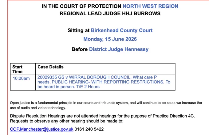 IN THE COURT OF PROTECTION NORTH WEST REGION
REGIONAL LEAD JUDGE HHJ BURROWS
Sitting at Birkenhead County Court
Monday, 15 June 2026
Before District Judge Hennessy

Start
Time
Case Details

10:00am

20029335 GS v WIRRAL BOROUGH COUNCIL, What care P needs, PUBLIC HEARING- WITH REPORTING RESTRICTIONS, To be heard in person. T/E 2 Hours
 

Open justice is a fundamental principle in our courts and tribunals system, and will continue to be so as we increase the use of audio and video technology.
Dispute Resolution Hearings are not attended hearings for the purpose of Practice Direction 4C. Requests to observe any other hearing should be made to:
COP.Manchester@justice.gov.uk 0161 240 5422