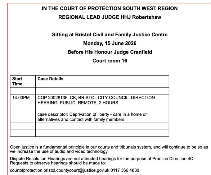 IN THE COURT OF PROTECTION SOUTH WEST REGION

REGIONAL LEAD JUDGE HHJ Robertshaw

 

Sitting at Bristol Civil and Family Justice Centre

Monday, 15 June 2026

Before His Honour Judge Cranfield

Court room 16

 

Start Time
Case Details
 
 
14:00PM
COP 20028136, CK, BRISTOL CITY COUNCIL, DIRECTION HEARING, PUBLIC, REMOTE, 2 HOURS
 
case descriptor: Deprivation of liberty - care in a home or alternatives and contact with family members
 
 
 
 
 

Open justice is a fundamental principle in our courts and tribunals system, and will continue to be so as we increase the use of audio and video technology.

Dispute Resolution Hearings are not attended hearings for the purpose of Practice Direction 4C. Requests to observe hearings should be made to:

courtofprotection.bristol.countycourt@justice.gov.uk 0117 366 4830