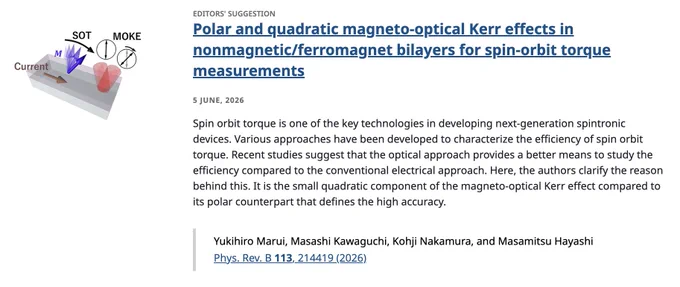 EDITORS' SUGGESTION
Polar and quadratic magneto-optical Kerr effects in nonmagnetic/ferromagnet bilayers for spin-orbit torque measurements
5 June, 2026
Spin orbit torque is one of the key technologies in developing next-generation spintronic devices. Various approaches have been developed to characterize the efficiency of spin orbit torque. Recent studies suggest that the optical approach provides a better means to study the efficiency compared to the conventional electrical approach. Here, the authors clarify the reason behind this. It is the small quadratic component of the magneto-optical Kerr effect compared to its polar counterpart that defines the high accuracy.

Yukihiro Marui, Masashi Kawaguchi, Kohji Nakamura, and Masamitsu Hayashi
Phys. Rev. B 113, 214419 (2026)