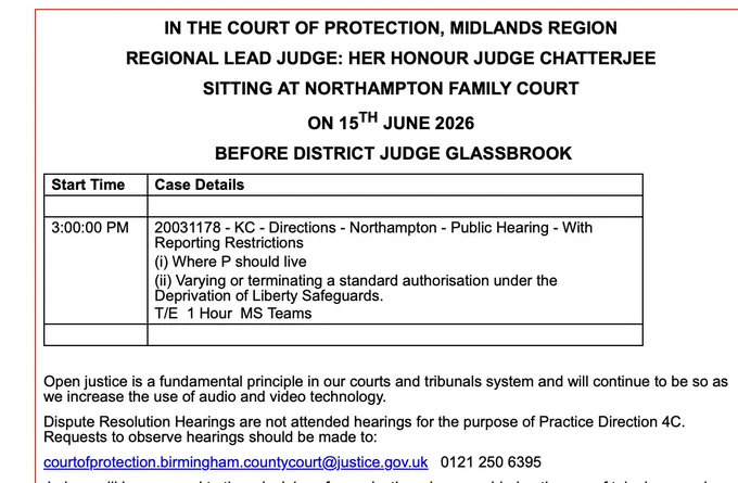 IN THE COURT OF PROTECTION, MIDLANDS REGION

REGIONAL LEAD JUDGE: HER HONOUR JUDGE CHATTERJEE

SITTING AT NORTHAMPTON FAMILY COURT

ON 15TH JUNE 2026

 BEFORE DISTRICT JUDGE GLASSBROOK

Start Time
Case Details
 
 
3:00:00 PM
20031178 - KC - Directions - Northampton - Public Hearing - With Reporting Restrictions
(i) Where P should live
(ii) Varying or terminating a standard authorisation under the Deprivation of Liberty Safeguards.
T/E  1 Hour  MS Teams
 
 
 

Open justice is a fundamental principle in our courts and tribunals system and will continue to be so as we increase the use of audio and video technology.

Dispute Resolution Hearings are not attended hearings for the purpose of Practice Direction 4C. Requests to observe hearings should be made to:

courtofprotection.birmingham.countycourt@justice.gov.uk   0121 250 6395