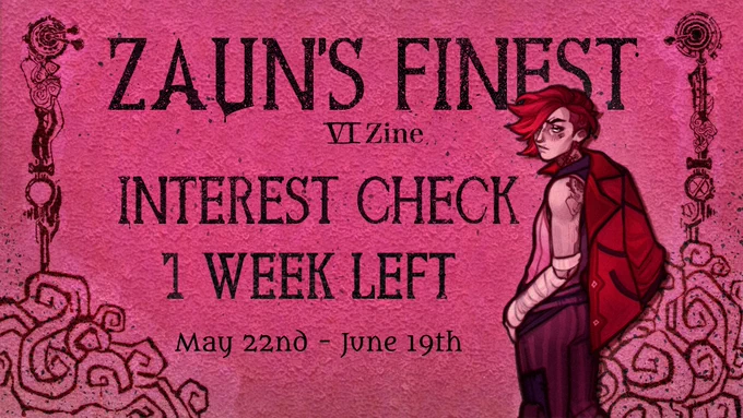 The background is in a hot pink, and the left and right borders have black patterns reminicent of Vi’s tattoos. On the right border, drawn by the promo artists lazylittledragon, Vi wears in her season 1 outfit and looks over the shoulder towads the viewer with her red jacket hanging over her right shoulder. In black lettering one can read: Zaun’s Finest Vi Zine Interest Check 1 week left May 22nd - June 19th
