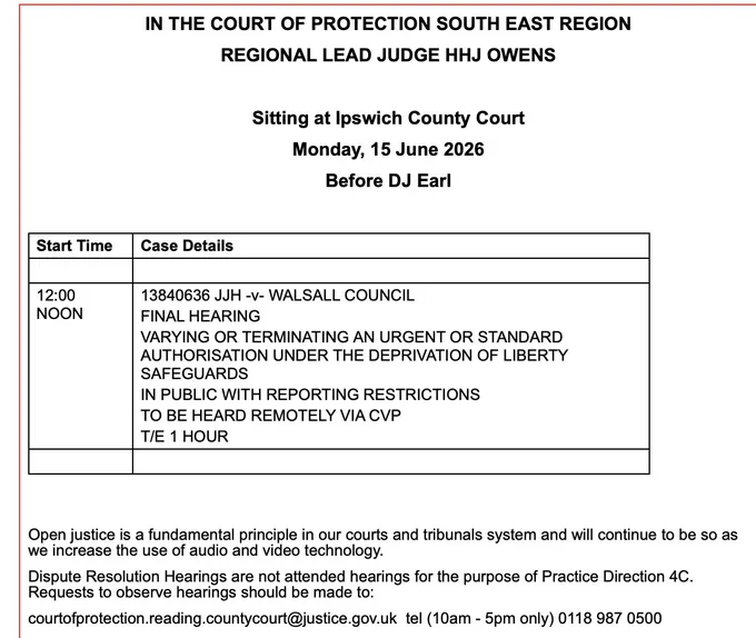 N THE COURT OF PROTECTION SOUTH EAST REGION

REGIONAL LEAD JUDGE HHJ OWENS

 

Sitting at Ipswich County Court

Monday, 15 June 2026

Before DJ Earl

 

Start Time
Case Details
 
 
12:00 NOON
13840636 JJH -v- WALSALL COUNCIL
FINAL HEARING
VARYING OR TERMINATING AN URGENT OR STANDARD AUTHORISATION UNDER THE DEPRIVATION OF LIBERTY SAFEGUARDS
IN PUBLIC WITH REPORTING RESTRICTIONS
TO BE HEARD REMOTELY VIA CVP
T/E 1 HOUR
 
 
 

 

Open justice is a fundamental principle in our courts and tribunals system and will continue to be so as we increase the use of audio and video technology.

Dispute Resolution Hearings are not attended hearings for the purpose of Practice Direction 4C. Requests to observe hearings should be made to:

courtofprotection.reading.countycourt@justice.gov.uk  tel (10am - 5pm only) 0118 987 0500   