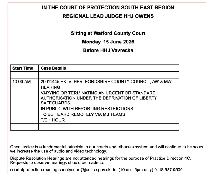 IN THE COURT OF PROTECTION SOUTH EAST REGION

REGIONAL LEAD JUDGE HHJ OWENS

 

Sitting at Watford County Court

Monday, 15 June 2026

Before HHJ Vavrecka

 

Start Time
Case Details
 
 
10:00 AM
20011445 EK -v- HERTFORDSHIRE COUNTY COUNCIL, AW & MW 
HEARING
VARYING OR TERMINATING AN URGENT OR STANDARD AUTHORISATION UNDER THE DEPRIVATION OF LIBERTY SAFEGUARDS
IN PUBLIC WITH REPORTING RESTRICTIONS
TO BE HEARD REMOTELY VIA MS TEAMS
T/E 1 HOUR
 
 
 

 

Open justice is a fundamental principle in our courts and tribunals system and will continue to be so as we increase the use of audio and video technology.

Dispute Resolution Hearings are not attended hearings for the purpose of Practice Direction 4C. Requests to observe hearings should be made to:

courtofprotection.reading.countycourt@justice.gov.uk  tel (10am - 5pm only) 0118 987 0500   