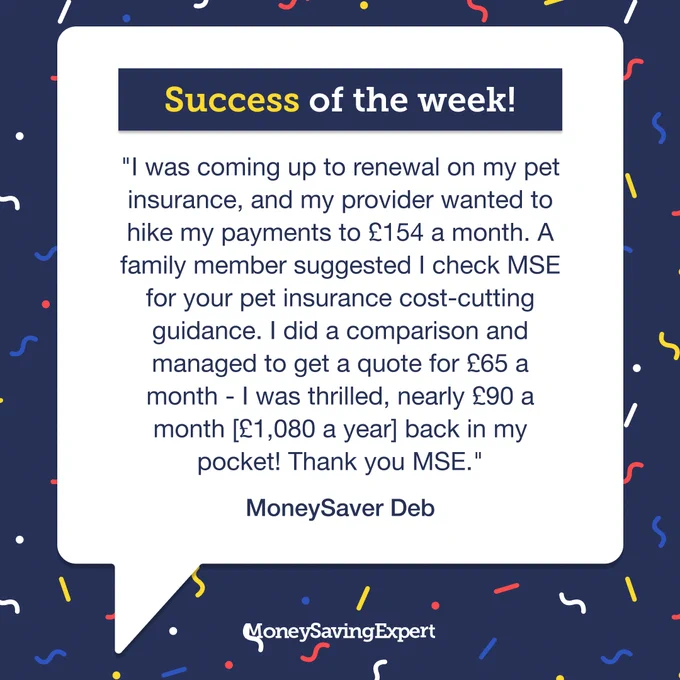 \"I was coming up to renewal on my pet insurance, and my provider wanted to hike my payments to \u00A3154 a month. A family member suggested I check MSE for your pet insurance cost-cutting guidance. I did a comparison and managed to get a quote for \u00A365 a month - I was thrilled, nearly \u00A390 a month [\u00A31,080 a year] back in my pocket! Thank you MSE.\"\u2028\u2028MoneySaver Deb.