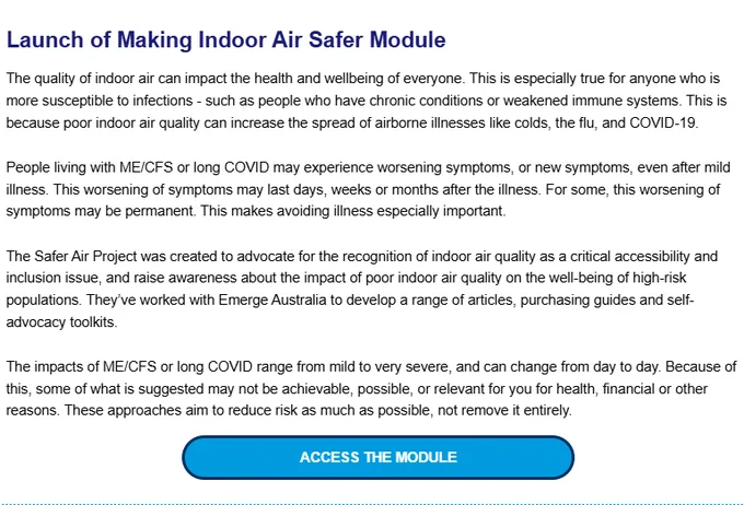 Launch of Making Indoor Air Safer Module


The quality of indoor air can impact the health and wellbeing of everyone. This is especially true for anyone who is more susceptible to infections - such as people who have chronic conditions or weakened immune systems. This is because poor indoor air quality can increase the spread of airborne illnesses like colds, the flu, and COVID-19. 

People living with ME/CFS or long COVID may experience worsening symptoms, or new symptoms, even after mild illness. This worsening of symptoms may last days, weeks or months after the illness. For some, this worsening of symptoms may be permanent. This makes avoiding illness especially important. 

The Safer Air Project was created to advocate for the recognition of indoor air quality as a critical accessibility and inclusion issue, and raise awareness about the impact of poor indoor air quality on the well-being of high-risk populations. They’ve worked with Emerge Australia to develop a range of articles