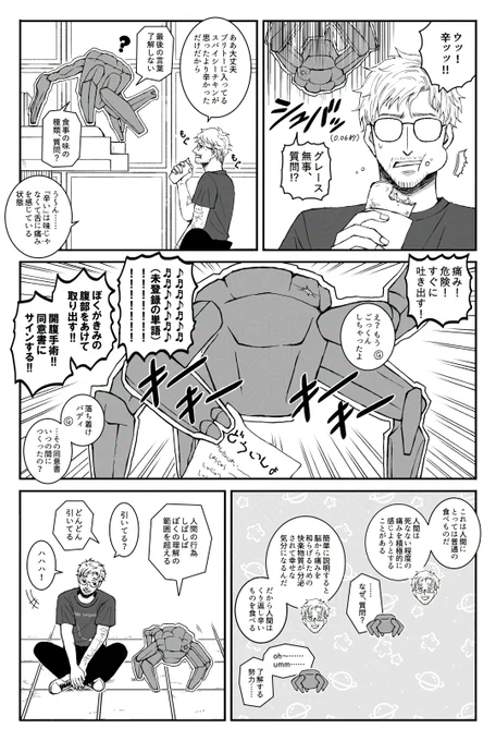 タイトル：大混乱ロッキーと奇妙なソル人の漫画
登場キャラクター：グレース、ロッキー
ページ数：1ページ

【1コマめ】
場所はヘイル・メアリーの船内。ふたりはエリドに向かっている。

食事中、顔をしかめるグレース「ウッ！からッッ！！」
すぐさま現れるロッキー「グレース無事、質問！？」

【2コマめ】
もぐもぐしながらしゃべるグレース「ああ、大丈夫。ブリトーに入ってるスパイシーチキンが思ったよりからかっただけだから」
ロッキー「最後の言葉、了解しない。食事の味の種類、質問？」
グレース「う〜ん、“からい”は味じゃなくて、舌に“痛み”を感じている状態」

【3コマめ】
慌てるロッキー「痛み！危険！すぐに吐き出す！」
グレース「え？もうごっくんしちゃったよ」

混乱し、未登録の単語を叫ぶロッキー。右の1本の手には、ひらがなで“どういしょ”と書かれた紙を持っている。
ロッキー「ぼくがきみの腹部をあけて取り出す！！開腹手術！！同意書にサインする！！」
グレース「落ち着け、バディ。その同意書いつの間につくったの？」

【4コマめ】
グレース「これは人間にとっては普通の食べものだ。人間は、死なない程度の痛みを積極的に感じようとすることがある」
ロッキー「……なぜ、質問？」
グレース「簡単に説明すると、脳から痛みを和らげるための快楽物質が分泌されて幸せな気分になるんだ。だから人間は繰り返しからいものを食べる」
ロッキー「オー……ウーン……了解する努力……」

【5コマめ】
隣り合って座るふたり。
ロッキー「人間の行為、しばしばぼくの理解の範囲を超える」
グレース「引いてる？」
ロッキー「どんどん引いてる」
笑うグレース「ハハハ！」

おわり