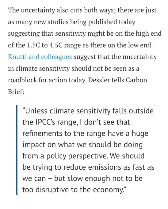 The uncertainty also cuts both ways; there are just as many new studies being published today suggesting that sensitivity might be on the high end of the 1.5C to 4.5C range as there on the low end. Knutti and colleagues suggest that the uncertainty in climate sensitivity should not be seen as a roadblock for action today. Dessler tells Carbon Brief:



“Unless climate sensitivity falls outside the IPCC’s range, I don’t see that refinements to the range have a huge impact on what we should be doing from a policy perspective. We should be trying to reduce emissions as fast as we can – but slow enough not to be too disruptive to the economy.”