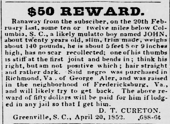 $50 REWARD. Ranaway from the subscriber, on the 20th February last, some ten or twelve miles below Columbia. S. C., a likely mulatto boy named JOHN, about twenty years old, slim, trim made, weighs about 140 pounds, he is about 5 feet 8 or 9 inches high, has no scar recollected; one of his thumbs is stiff at the first joint and bends in; think his right, but am not positive which; hair straight and rather dark. Said negro was purchased in Richmond, Va. of George Aler, and was raised in the neighborhood of Fredericksburg, Va., and will likely try to get back. The above reward of fifty dollars will be paid for him if lodged in any jail so that I get him. D. T. CURETON. Greenville, S. C., April 20, 1852. 688-6t