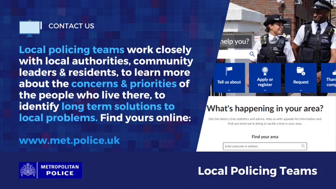 Homepage of MPS website showing two officers talking and smiling\n\nContact Us - Local Policing Teams \nLocal policing teams work closely with local authorities, community leaders & residents, to learn more about the concerns & priorities of the people who live there, to  identify long term solutions to local problems. Find yours online:\n\nwww.met.police.uk