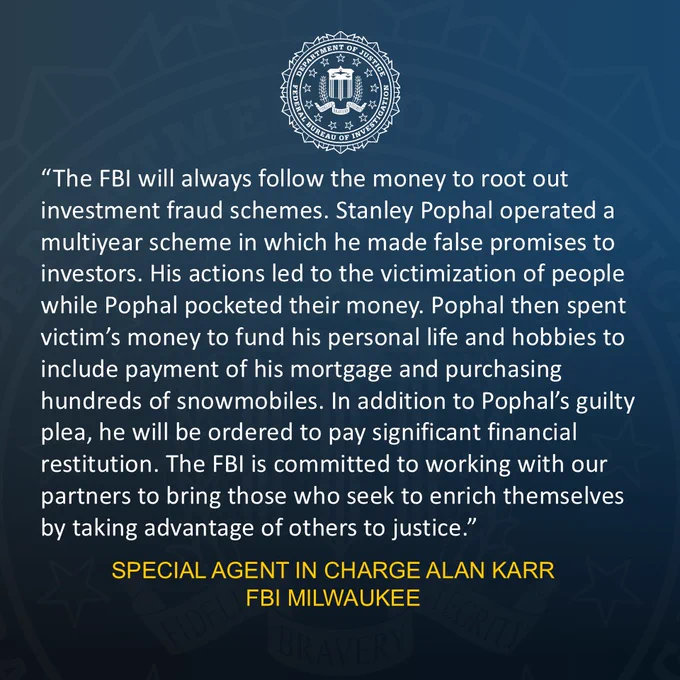 FBI Milwaukee Special Agent in Charge Alan Karr provided a statement on the guilty plea of a Wisconsin man who defrauded 190 victims of over $14M. Karr: “The FBI will always follow the money to root out investment fraud schemes. Stanley Pophal operated a multiyear scheme in which he made false promises to investors. His actions led to the victimization of people while Pophal pocketed their money. Pophal then spent victim’s money to fund his personal life and hobbies to include payment of his mortgage and purchasing hundreds of snowmobiles. In addition to Pophal’s guilty plea, he will be ordered to pay significant financial restitution. The FBI is committed to working with our partners to bring those who seek to enrich themselves by taking advantage of others to justice.”