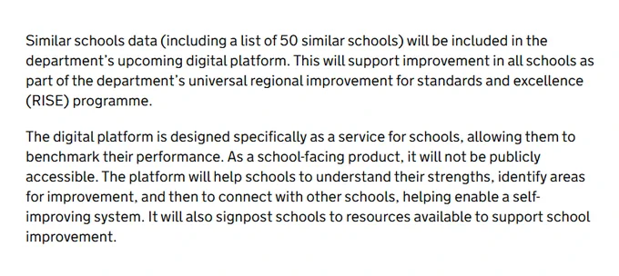 Similar schools data (including a list of 50 similar schools) will be included in the department's upcoming digital platform. This will support improvement in all schools as part of the department’s universal regional improvement for standards and excellence (RISE) programme.

The digital platform is designed specifically as a service for schools, allowing them to benchmark their performance. As a school-facing product, it will not be publicly accessible. The platform will help schools to understand their strengths, identify areas for improvement, and then to connect with other schools, helping enable a self-improving system. It will also signpost schools to resources available to support school improvement.