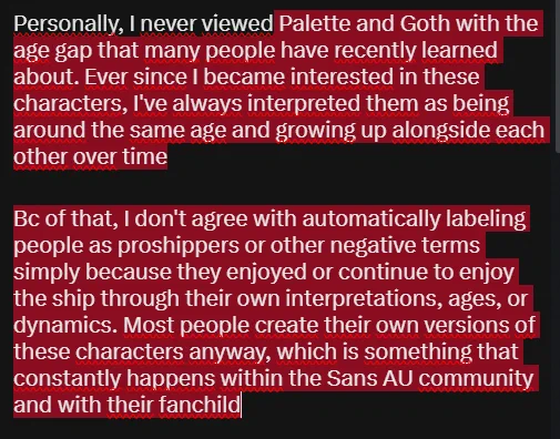 Personalmente, nunca vi a Palette y Goth con la diferencia de edad que recientemente muchas personas han descubierto. Desde que empecé a interesarme por estos personajes, siempre los interpreté como personas de edades similares que crecían juntas con el paso del tiempo.

Por esa razón, no estoy de acuerdo con catalogar automáticamente como proshippers o con otras etiquetas negativas a quienes han disfrutado o continúan disfrutando del ship desde sus propias interpretaciones, edades o dinámicas. La mayoría de las personas simplemente crean sus propias versiones de los personajes, algo que ocurre constantemente dentro de las variantes de Sans y sus respectivas historias
