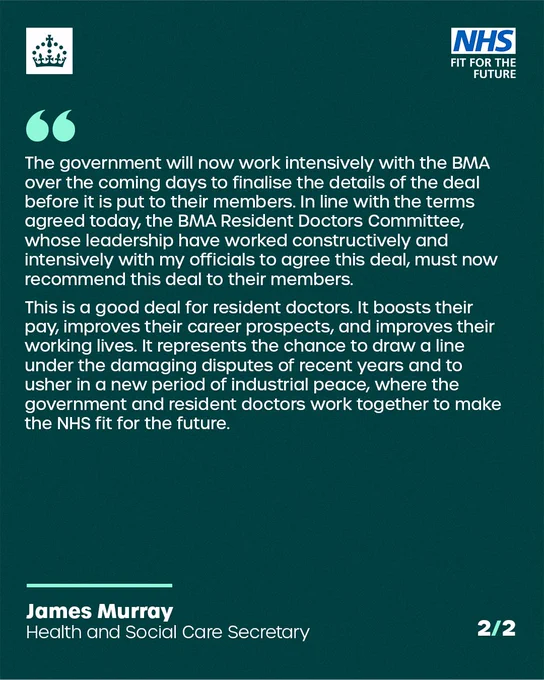 Part two of two of a quote from Secretary of State for Health and Social Care James Murray.

"The government will now work intensively with the BMA over the coming days to finalise the details of the deal before it is put to their members. In line with the terms agreed today, the BMA Resident Doctors Committee, whose leadership have worked constructively and intensively with my officials to agree this deal, must now recommend this deal to their members.

"This is a good deal for resident doctors. It boosts their pay, improves their career prospects, and improves their working lives. It represents the chance to draw a line under the damaging disputes of recent years and to usher in a new period of industrial peace, where the government and resident doctors work together to make the NHS fit for the future."