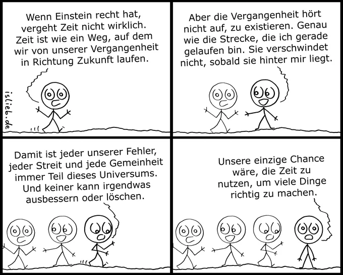 Der Comic besteht aus vier Panels. Er zeigt ein Strichmännchen, das von links nach rechts läuft. Mit jedem weiteren Panel lässt das Männchen an seiner vorherigen Position eine Kopie von sich selbst als „vergangene Version“ zurück, sodass am Ende vier Männchen nebeneinander in einer Reihe stehen. Der Text wird stets von der vordersten, aktuell laufenden Version gesprochen:

Panel 1: „Wenn Einstein recht hat, vergeht Zeit nicht wirklich. Zeit ist wie ein Weg, auf dem wir von unserer Vergangenheit in Richtung Zukunft laufen.“

Panel 2: „Aber die Vergangenheit hört nicht auf, zu existieren. Genau wie die Strecke, die ich gerade gelaufen bin. Sie verschwindet nicht, sobald sie hinter mir liegt.“

Panel 3: „Damit ist jeder unserer Fehler, jeder Streit und jede Gemeinheit immer Teil dieses Universums. Und keiner kann irgendwas ausbessern oder löschen.“

Panel 4: Das vorderste Männchen bleibt stehen und sagt: „Unsere einzige Chance wäre, die Zeit zu nutzen, um viele Dinge richtig zu machen.“