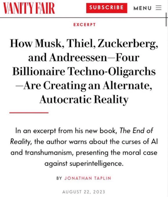 Vanity fair: How Musk, Thiel, Zuckerberg, and Andreessen—Four Billionaire Techno-Oligarchs—Are Creating an Alternate, Autocratic Reality
In an excerpt from his new book, The End of Reality, the author warns about the curses of AI and transhumanism, presenting the moral case against superintelligence.
BY JONATHAN TAPLIN
AUGUST 22, 2023