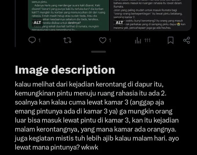 salah satu alasanku pintunya ga cuma 1 ini. lalu, kejadian di toilet ada kresek2 yg diyakini bersumber di blkng toilet itu jg bisa jd petunjuk. buat orng luar/selain penghuni rumata (giyu dkk) akses paling mudah itu lewat luar rumata bisa jd tembok2 yg mengelilingi altar itu jadi akses masuk yg lain krn lewat dlm rumata kayak di kamar 3 itu rawan ketahuan sama penghuni, yaitu bisa lewat tembok penghubung toilet dan altar atau lewat tembok paling blkng rumata. bisa jg malah tembok dapur (lewat dlm dapur) krn bbrp kali adanya kejadin kerontang salah satunya rak piring dekat pintu sblh kamar 2 jatuh karena (mungkin) adanya senggolan org yg masuk. 
buat skrg cuma mikir lewat tembok juga kayak di kamar 3 krn dulu pernah nebak lewat tumpukan kayu kalau dipikir terlalu sulit untuk masuk altar dengan waktu yg cepat (krn kalo ga cepet ya mesti ketahuan kan huhu)
