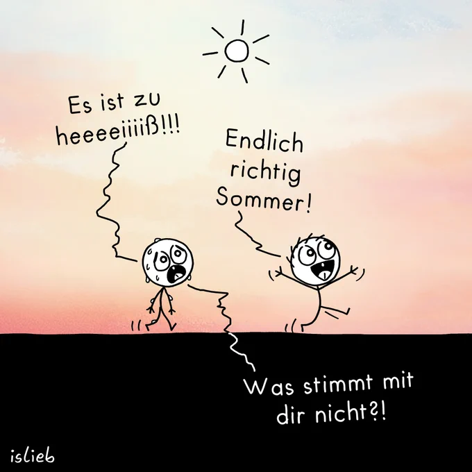 Ein erschöpftes, stark schwitzendes Strichmännchen geht unter einer strahlenden Sonne und sagt verzweifelt: 'Es ist zu heeeeiiiiß!!!'. Neben ihm hüpft ein fröhliches Strichmännchen mit hochgerissenen Armen und ruft begeistert: 'Endlich richtig Sommer!'. Ein dritter Text, der einen Gedanken des schwitzenden Männchens darstellt, fragt fassungslos: 'Was stimmt mit dir nicht?!'.