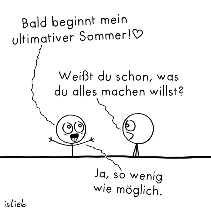 Ein schwarz-weißer Comic von islieb mit zwei Strichmännchen.

Das linke Männchen reißt fröhlich die Arme hoch und sagt: „Bald beginnt mein ultimativer Sommer!♡“

Das rechte Männchen fragt interessiert: „Weißt du schon, was du alles machen willst?“

Daraufhin antwortet das erste Männchen: „Ja, so wenig wie möglich.“