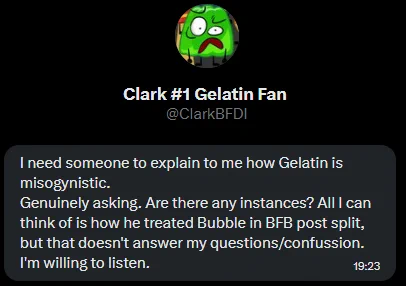 I need someone to explain to me how Gelatin is misogynistic.
Genuinely asking. Are there any instances? All I can think of is how he treated Bubble in BFB post split, but that doesn't answer my questions/confussion. I'm willing to listen.