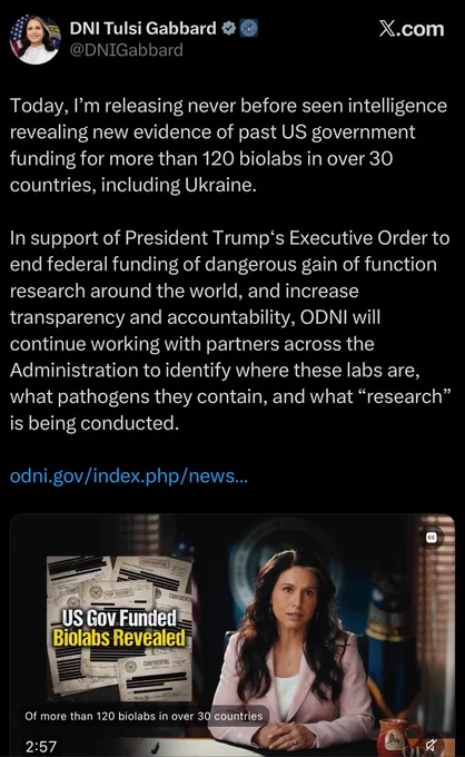 “Screenshot of a post from the verified account DNI Tulsi Gabbard, @DNIGabbard, marked with an official government badge. Text reads: Today, I’m releasing never before seen intelligence revealing new evidence of past US government funding for more than 120 biolabs in over 30 countries, including Ukraine. In support of President Trump’s Executive Order to end federal funding of dangerous gain of function research around the world, and increase transparency and accountability, ODNI will continue working with partners across the Administration to identify where these labs are, what pathogens they contain, and what research, in scare quotes, is being conducted. Followed by a link to odni.gov. Below is a video thumbnail showing Gabbard seated in an office speaking to camera, with an overlay graphic reading US Gov Funded Biolabs Revealed over images of documents stamped Top Secret and Confidential.”