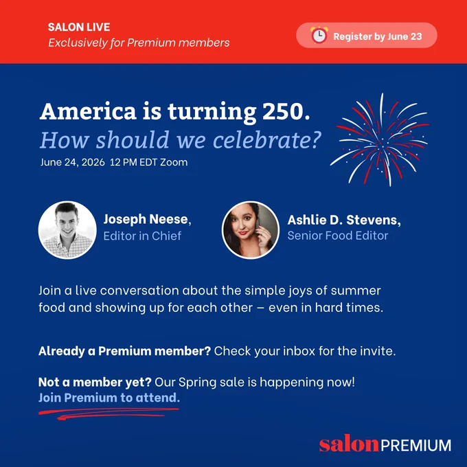 America is turning 250. How should we celebrate?

Join Salon’s Senior Food Editor Ashlie Stevens and Editor in Chief Joseph Neese for a live conversation about the simple joys of summer food, delicious recipes and the power of showing up for each other, even in hard times.

This event is exclusive to Salon Premium members, and registration closes June 23. Already a member? Check your inbox for the invite. Not a member yet? Our Spring sale is happening now — subscribe in time to join the conversation.
