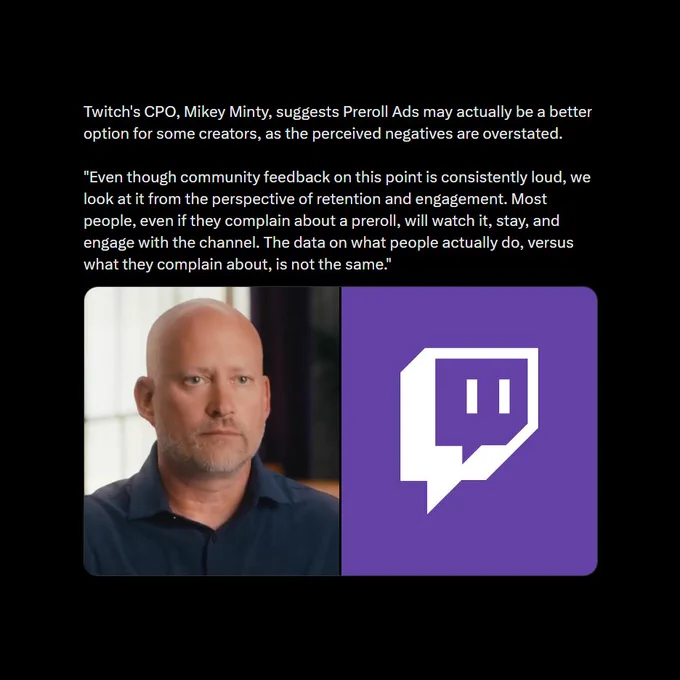 Twitch's CPO, Mikey Minty, suggests Preroll Ads may actually be a better option for some creators, as the perceived negatives are overstated.

"Even though community feedback on this point is consistently loud, we look at it from the perspective of retention and engagement. Most people, even if they complain about a preroll, will watch it, stay, and engage with the channel. The data on what people actually do, versus what they complain about, is not the same."