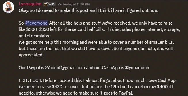 
A screenshot of a Discord post from Lynnaquinn saying, "Okay, so I do need to make this post and I think i have it figured out now.

So @everyone After all the help and stuff we've received, we only have to raise like $300-$350 left for the second half bills. This includes phone, internet, storage, and streamlabs. 
We got some help this morning and were able to cover a number of smaller bills, but these are the rest that we still have to cover. So if anyone can help, it is well appreciated.

Our Paypal is 27count@gmail.com and our CashApp is $lynnaquinn

EDIT: FUCK, Before I posted this, I almost forgot about how much I owe CashApp!
We need to raise $420 to cover that before the 19th but I can reborrow $400 if I need to, otherwise we need to make sure it goes to PayPal."