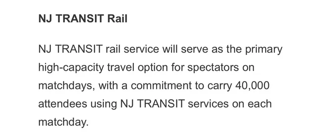 “NJ TRANSIT Rail

NJ TRANSIT rail service will serve as the primary high-capacity travel option for spectators on matchdays, with a commitment to carry 40,000 attendees using NJ TRANSIT services on each matchday.”

Source: https://www.njtransit.com/press-releases/fifa-world-cup-2026tm-new-york-new-jersey-host-committee-and-nj-transit-announce