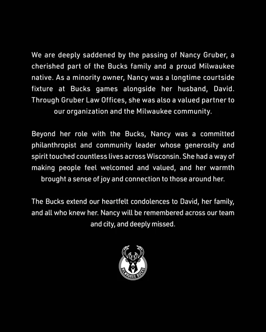 A black graphic with text that reads:

We are deeply saddened by the passing of Nancy Gruber, a cherished part of the Bucks family and a proud Milwaukee native. As a minority owner, Nancy was a longtime courtside fixture at Bucks games alongside her husband, David. Through Gruber Law Offices, she was also a valued partner to our organization and the Milwaukee community.
 
Beyond her role with the Bucks, Nancy was a committed philanthropist and community leader whose generosity and spirit touched countless lives across Wisconsin. She had a way of making people feel welcomed and valued, and her warmth brought a sense of joy and connection to those around her.
 
The Bucks extend our heartfelt condolences to David, her family, and all who knew her. Nancy will be remembered across our team and city, and deeply missed.