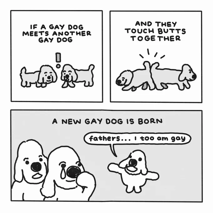 A three-panel comic.

In the first panel, two dogs meet. Text reads: "if a gay dog meets another gay dog".

In the second panel, the dogs press their rears together. Text reads: "and they touch butts together".

In the third panel, a tiny dog tells the first two larger dogs (one of whom is crying a single tear), "fathers... I too am gay". Text above this scene reads: "a new gay dog is born".
