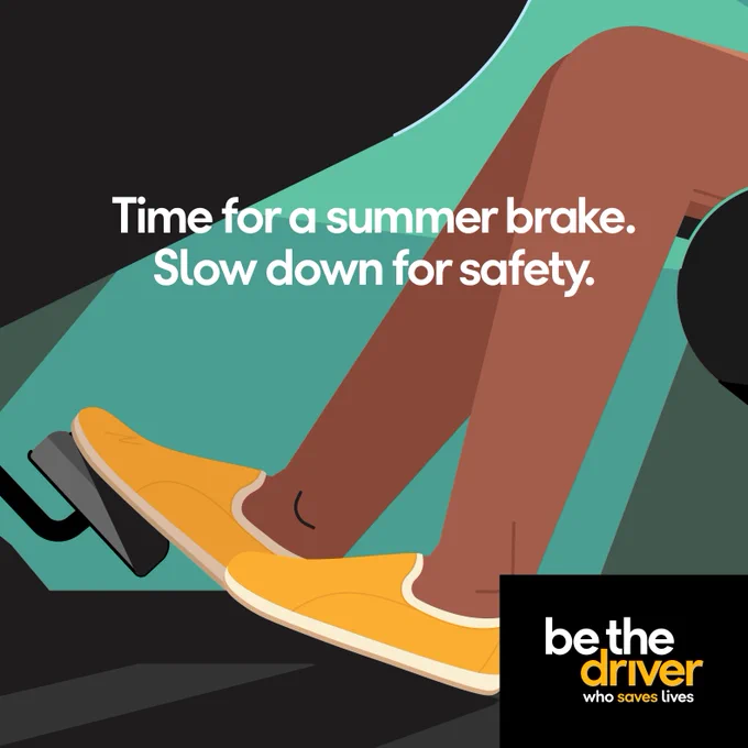 Graphic of a profile of a person’s legs who is driving. The right foot is stepping on the brake pedal. Bold text reads, “Time for a summer brake. Slow down for safety.” Supporting text reads “Be the driver.”  
